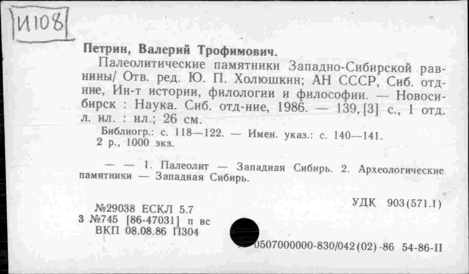 ﻿та .	■
Петрин, Валерий Трофимович.
Палеолитические памятники Западно-Сибирской равнины/ Отв. ред. Ю. П. Холюшкин; АН СССР, Сиб. отд-ние, Ин-т истории, филологии и философии. — Новосибирск : Наука. Сиб. отд-ние, 1986. — 139, [3] с., 1 отд. л. ил. : ил.; 26 см.
Библиогр.: с. 118—122. — Имен, указ.: с. 140—141.
2 р., 1000 экз.
~~ Палеолит Западная Сибирь. 2. Археологические памятники — Западная Сибирь.
№29038 ЕСКЛ 5.7 3 №745 [86-47031] п вс ВКП 08.08.86 П304
УДК 903(571.1)
*507000000-830/042(02) -86 54-86-П